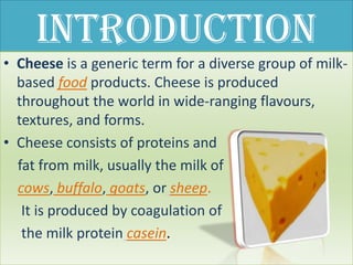 Introduction
• Cheese is a generic term for a diverse group of milk-
  based food products. Cheese is produced
  throughout the world in wide-ranging flavours,
  textures, and forms.
• Cheese consists of proteins and
  fat from milk, usually the milk of
  cows, buffalo, goats, or sheep.
   It is produced by coagulation of
   the milk protein casein.
 