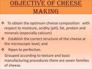 Objective of cheese
           making
 To obtain the optimum cheese composition with
 respect to moisture, acidity (pH), fat, protein and
 minerals (especially calcium)
 Establish the correct structure of the cheese at
 the microscopic level; and
 Ripen to perfection.
 Grouped according to texture and basic
 manufacturing procedures there are seven families
 of cheese.
 
