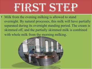 First Step
• Milk from the evening milking is allowed to stand
  overnight. By natural processes, this milk will have partially
  separated during its overnight standing period. The cream is
  skimmed off, and the partially skimmed milk is combined
  with whole milk from the morning milking.
 