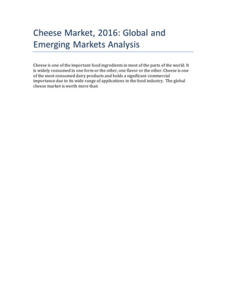 Cheese Market, 2016: Global and
Emerging Markets Analysis
Cheese is one of the important food ingredients in most of the parts of the world. It
is widely consumed in one form or the other, one flavor or the other. Cheese is one
of the most consumed dairy products and holds a significant commercial
importance due to its wide range of applications in the food industry. The global
cheese market is worth more than
 