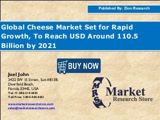 Published By: Zion Research
Global Cheese Market Set for Rapid
Growth, To Reach USD Around 110.5
Billion by 2021
Joel John
3422 SW 15 Street, Suit #8138,
Deerfield Beach,
Florida 33442, USA
Tel: +1-386-310-3803
Toll Free: 1-855-465-4651
www.marketresearchstore.com
sales@marketresearchstore.com
 
