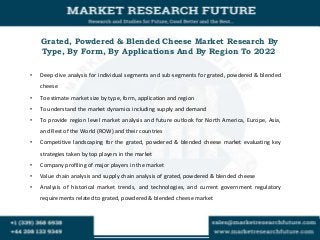 Grated, Powdered & Blended Cheese Market Research By
Type, By Form, By Applications And By Region To 2022
• Deep-dive analysis for individual segments and sub-segments for grated, powdered & blended
cheese
• To estimate market size by type, form, application and region
• To understand the market dynamics including supply and demand
• To provide region level market analysis and future outlook for North America, Europe, Asia,
and Rest of the World (ROW) and their countries
• Competitive landscaping for the grated, powdered & blended cheese market evaluating key
strategies taken by top players in the market
• Company profiling of major players in the market
• Value chain analysis and supply chain analysis of grated, powdered & blended cheese
• Analysis of historical market trends, and technologies, and current government regulatory
requirements related to grated, powdered & blended cheese market
 