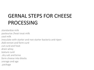 GERNAL STEPS FOR CHEESE
PROCESSING
.standardize milk
.pasteurize /heat treat milk
.cool milk
.Inoculate with starter and non starter bacteria and ripen
.Add rennet and form curd
.cut curd and heat
.drain whey
.texture curd
..dry salt and brine
.form cheese into blocks
.srorage and age
..package
 