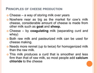 PRINCIPLES OF CHEESE PRODUCTION
 Cheese – a way of storing milk over years
 Nowhere near as big as the market for cow’s milk
cheese, considerable amount of cheese is made from
other milk such as goat and sheep.
 Cheese – by coagulating milk (separating curd and
whey)
 Both raw milk and pasteurized milk can be used for
cheese making.
 Needs more rennet (up to twice) for homogenized milk
than the raw milk.
 This milk produces a curd that is smoother and less
firm than that of raw milk, so most people add calcium
chloride to the cheese
 