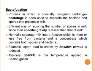 Bactofugation
 Process in which a specially designed centrifuge-
bactofuge is been used to separate the bacteria and
spores that present in milk.
 Efficient way of reducing the number of spores in milk
since their specific gravity is lesser than that of milk.
 Normally separate milk into a fraction which is more or
less free from bacteria and a concentrate which
contains both spores and bacteria.
 Example- spore load in cream by Bacillus cereus is
reduced.
 Typically 60-630C is the temperature applied in
Bactofugation
 