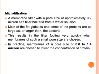 Microfiltration
 A membrane filter with a pore size of approximately 0.2
micron can filter bacteria from a water solution
 Most of the fat globules and some of the proteins are as
large as, or larger than, the bacteria.
 This results in the filter fouling very quickly when
membranes of such a small pore size are chosen.
 In practice, membranes of a pore size of 0.8 to 1.4
micron are chosen to lower the concentration of protein.
 