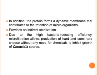  In addition, the protein forms a dynamic membrane that
contributes to the retention of micro-organisms.
 Provides an indirect sterilization
 Due to the high bacteria-reducing efficiency,
microfiltration allows production of hard and semi-hard
cheese without any need for chemicals to inhibit growth
of Clostridia spores.
 