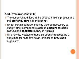 Additives in cheese milk
 The essential additives in the cheese making process are
the starter culture and the rennet
 Under certain conditions it may also be necessary to
supply other components such as calcium chloride
(CaCl2) and saltpetre (KNO3 or NaNO3)
 An enzyme, lysozyme, has also been introduced as a
substitute for saltpetre as an inhibitor of Clostridia
organisms
 