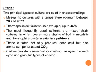 Starter
Two principal types of culture are used in cheese making:
 Mesophilic cultures with a temperature optimum between
20 and 40°C
 Thermophilic cultures which develop at up to 45°C.
 The most frequently used cultures are mixed strain
cultures, in which two or more strains of both mesophilic
and thermophilic bacteria exist in symbiosis
 These cultures not only produce lactic acid but also
aroma components and CO2.
 Carbon dioxide is essential for creating the eyes in round-
eyed and granular types of cheese
 