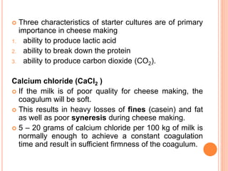  Three characteristics of starter cultures are of primary
importance in cheese making
1. ability to produce lactic acid
2. ability to break down the protein
3. ability to produce carbon dioxide (CO2).
Calcium chloride (CaCl2 )
 If the milk is of poor quality for cheese making, the
coagulum will be soft.
 This results in heavy losses of fines (casein) and fat
as well as poor syneresis during cheese making.
 5 – 20 grams of calcium chloride per 100 kg of milk is
normally enough to achieve a constant coagulation
time and result in sufficient firmness of the coagulum.
 