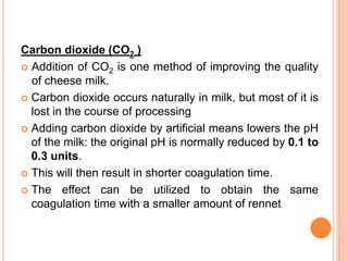 Carbon dioxide (CO2 )
 Addition of CO2 is one method of improving the quality
of cheese milk.
 Carbon dioxide occurs naturally in milk, but most of it is
lost in the course of processing
 Adding carbon dioxide by artificial means lowers the pH
of the milk: the original pH is normally reduced by 0.1 to
0.3 units.
 This will then result in shorter coagulation time.
 The effect can be utilized to obtain the same
coagulation time with a smaller amount of rennet
 