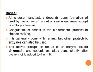Rennet
 All cheese manufacture depends upon formation of
curd by the action of rennet or similar enzymes except
in cottage cheeses.
 Coagulation of casein is the fundamental process in
cheese making.
 It is generally done with rennet, but other proteolytic
enzymes can also be used.
 The active principle in rennet is an enzyme called
chymosin, and coagulation takes place shortly after
the rennet is added to the milk.
 