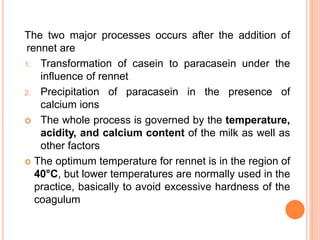 The two major processes occurs after the addition of
rennet are
1. Transformation of casein to paracasein under the
influence of rennet
2. Precipitation of paracasein in the presence of
calcium ions
 The whole process is governed by the temperature,
acidity, and calcium content of the milk as well as
other factors
 The optimum temperature for rennet is in the region of
40°C, but lower temperatures are normally used in the
practice, basically to avoid excessive hardness of the
coagulum
 