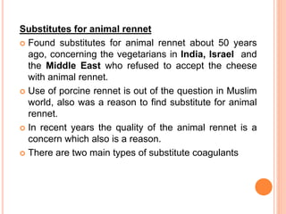 Substitutes for animal rennet
 Found substitutes for animal rennet about 50 years
ago, concerning the vegetarians in India, Israel and
the Middle East who refused to accept the cheese
with animal rennet.
 Use of porcine rennet is out of the question in Muslim
world, also was a reason to find substitute for animal
rennet.
 In recent years the quality of the animal rennet is a
concern which also is a reason.
 There are two main types of substitute coagulants
 