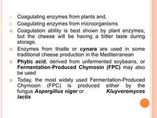 1. Coagulating enzymes from plants and,
2. Coagulating enzymes from microorganisms
 Coagulation ability is best shown by plant enzymes,
but the cheese will be having a bitter taste during
storage.
 Enzymes from thistle or cynara are used in some
traditional cheese production in the Mediterranean
 Phytic acid, derived from unfermented soybeans, or
Fermentation-Produced Chymosin (FPC) may also
be used
 Today, the most widely used Fermentation-Produced
Chymosin (FPC) is produced either by the
fungus Aspergillus niger or Kluyveromyces
lactis
 