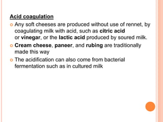Acid coagulation
 Any soft cheeses are produced without use of rennet, by
coagulating milk with acid, such as citric acid
or vinegar, or the lactic acid produced by soured milk.
 Cream cheese, paneer, and rubing are traditionally
made this way
 The acidification can also come from bacterial
fermentation such as in cultured milk
 