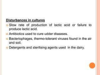 Disturbances in cultures
 Slow rate of production of lactic acid or failure to
produce lactic acid.
 Antibiotics used to cure udder diseases.
 Bacteriophages, thermo-tolerant viruses found in the air
and soil.
 Detergents and sterilising agents used in the dairy.
 
