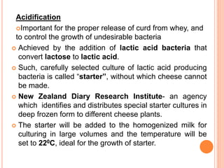 Acidification
Important for the proper release of curd from whey, and
to control the growth of undesirable bacteria
 Achieved by the addition of lactic acid bacteria that
convert lactose to lactic acid.
 Such, carefully selected culture of lactic acid producing
bacteria is called “starter”, without which cheese cannot
be made.
 New Zealand Diary Research Institute- an agency
which identifies and distributes special starter cultures in
deep frozen form to different cheese plants.
 The starter will be added to the homogenized milk for
culturing in large volumes and the temperature will be
set to 220C, ideal for the growth of starter.
 