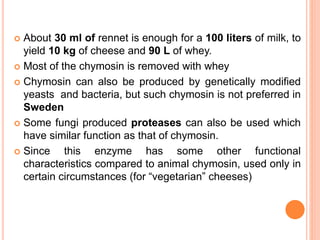  About 30 ml of rennet is enough for a 100 liters of milk, to
yield 10 kg of cheese and 90 L of whey.
 Most of the chymosin is removed with whey
 Chymosin can also be produced by genetically modified
yeasts and bacteria, but such chymosin is not preferred in
Sweden
 Some fungi produced proteases can also be used which
have similar function as that of chymosin.
 Since this enzyme has some other functional
characteristics compared to animal chymosin, used only in
certain circumstances (for “vegetarian” cheeses)
 