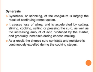 Syneresis
 Syneresis, or shrinking, of the coagulum is largely the
result of continuing rennet action.
 It causes loss of whey, and is accelerated by cutting,
stirring, cooking, salting or pressing the curd, as well as
the increasing amount of acid produced by the starter,
and gradually increases during cheese making.
 As a result, the cheese curd contracts and moisture is
continuously expelled during the cooking stages.
 