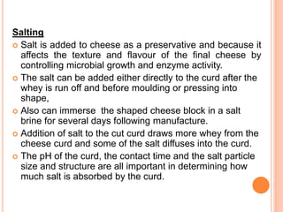 Salting
 Salt is added to cheese as a preservative and because it
affects the texture and flavour of the final cheese by
controlling microbial growth and enzyme activity.
 The salt can be added either directly to the curd after the
whey is run off and before moulding or pressing into
shape,
 Also can immerse the shaped cheese block in a salt
brine for several days following manufacture.
 Addition of salt to the cut curd draws more whey from the
cheese curd and some of the salt diffuses into the curd.
 The pH of the curd, the contact time and the salt particle
size and structure are all important in determining how
much salt is absorbed by the curd.
 