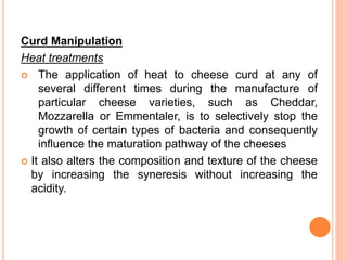 Curd Manipulation
Heat treatments
 The application of heat to cheese curd at any of
several different times during the manufacture of
particular cheese varieties, such as Cheddar,
Mozzarella or Emmentaler, is to selectively stop the
growth of certain types of bacteria and consequently
influence the maturation pathway of the cheeses
 It also alters the composition and texture of the cheese
by increasing the syneresis without increasing the
acidity.
 