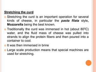 Stretching the curd
 Stretching the curd is an important operation for several
kinds of cheese, in particular the pasta filata style,
Mozzarella being the best known.
 Traditionally the curd was immersed in hot (about 800C)
water, and the fluid mass of cheese was pulled into
strands to align the protein fibers and then poured into a
container to cool.
 It was then immersed in brine
 Large scale production means that special machines are
used for stretching.
 