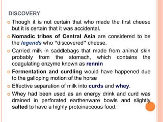 DISCOVERY
 Though it is not certain that who made the first cheese
but it is certain that it was accidental.
 Nomadic tribes of Central Asia are considered to be
the legends who “discovered” cheese.
 Carried milk in saddlebags that made from animal skin
probably from the stomach, which contains the
coagulating enzyme known as rennin
 Fermentation and curdling would have happened due
to the galloping motion of the horse
 Effective separation of milk into curds and whey.
 Whey had been used as an energy drink and curd was
drained in perforated earthenware bowls and slightly
salted to have a highly proteinaceous food.
 
