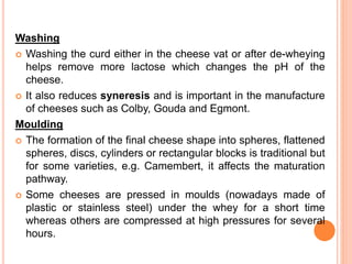 Washing
 Washing the curd either in the cheese vat or after de-wheying
helps remove more lactose which changes the pH of the
cheese.
 It also reduces syneresis and is important in the manufacture
of cheeses such as Colby, Gouda and Egmont.
Moulding
 The formation of the final cheese shape into spheres, flattened
spheres, discs, cylinders or rectangular blocks is traditional but
for some varieties, e.g. Camembert, it affects the maturation
pathway.
 Some cheeses are pressed in moulds (nowadays made of
plastic or stainless steel) under the whey for a short time
whereas others are compressed at high pressures for several
hours.
 