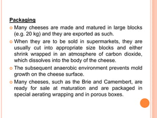 Packaging
 Many cheeses are made and matured in large blocks
(e.g. 20 kg) and they are exported as such.
 When they are to be sold in supermarkets, they are
usually cut into appropriate size blocks and either
shrink wrapped in an atmosphere of carbon dioxide,
which dissolves into the body of the cheese.
 The subsequent anaerobic environment prevents mold
growth on the cheese surface.
 Many cheeses, such as the Brie and Camembert, are
ready for sale at maturation and are packaged in
special aerating wrapping and in porous boxes.
 
