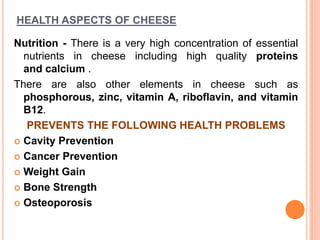 HEALTH ASPECTS OF CHEESE
Nutrition - There is a very high concentration of essential
nutrients in cheese including high quality proteins
and calcium .
There are also other elements in cheese such as
phosphorous, zinc, vitamin A, riboflavin, and vitamin
B12.
PREVENTS THE FOLLOWING HEALTH PROBLEMS
 Cavity Prevention
 Cancer Prevention
 Weight Gain
 Bone Strength
 Osteoporosis
 