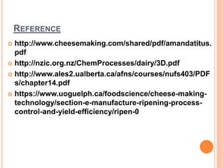 REFERENCE
 http://www.cheesemaking.com/shared/pdf/amandatitus.
pdf
 http://nzic.org.nz/ChemProcesses/dairy/3D.pdf
 http://www.ales2.ualberta.ca/afns/courses/nufs403/PDF
s/chapter14.pdf
 https://www.uoguelph.ca/foodscience/cheese-making-
technology/section-e-manufacture-ripening-process-
control-and-yield-efficiency/ripen-0
 