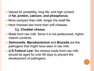  Valued for portability, long life, and high content
of fat, protein, calcium, and phosphorus.
 More compact than milk- longer the shelf life.
 Hard cheeses last more than soft cheeses
Eg: Cheddar cheese
 Made from raw milk. Since it is not pasteurized, higher
vitamin contents.
 Salmonella, Mycobacterium and Brucella are the
pathogens that might have seen in raw milk.
 U.S Federal Law- the cheese made from raw milk
should be aged for over 60 days to prevent the
development of pathogens.
 