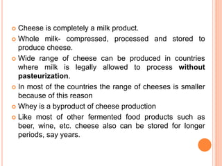  Cheese is completely a milk product.
 Whole milk- compressed, processed and stored to
produce cheese.
 Wide range of cheese can be produced in countries
where milk is legally allowed to process without
pasteurization.
 In most of the countries the range of cheeses is smaller
because of this reason
 Whey is a byproduct of cheese production
 Like most of other fermented food products such as
beer, wine, etc. cheese also can be stored for longer
periods, say years.
 