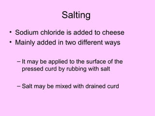 Salting
• Sodium chloride is added to cheese
• Mainly added in two different ways
– It may be applied to the surface of the
pressed curd by rubbing with salt
– Salt may be mixed with drained curd
 