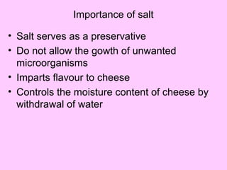 Importance of salt
• Salt serves as a preservative
• Do not allow the gowth of unwanted
microorganisms
• Imparts flavour to cheese
• Controls the moisture content of cheese by
withdrawal of water
 