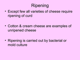 Ripening
• Except few all varieties of cheese require
ripening of curd
• Cotton & cream cheese are examples of
unripened cheese
• Ripening is carried out by bacterial or
mold culture
 