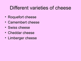 Different varieties of cheese
• Roquefort cheese
• Camembert cheese
• Swiss cheese
• Cheddar cheese
• Limberger cheese
 