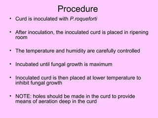 Procedure
• Curd is inoculated with P.roqueforti
• After inoculation, the inoculated curd is placed in ripening
room
• The temperature and humidity are carefully controlled
• Incubated until fungal growth is maximum
• Inoculated curd is then placed at lower temperature to
inhibit fungal growth
• NOTE: holes should be made in the curd to provide
means of aeration deep in the curd
 