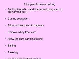 Principle of cheese making
• Settling the milk (add starter and coagulam to
prewarmed milk)
• Cut the coagulam
• Allow to cook the cut coagulam
• Remove whey from curd
• Allow the curd particles to knit
• Salting
• Pressing
 
