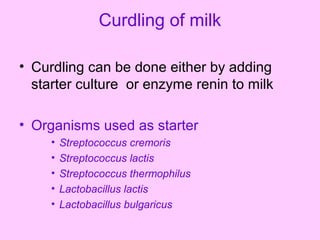 Curdling of milk
• Curdling can be done either by adding
starter culture or enzyme renin to milk
• Organisms used as starter
• Streptococcus cremoris
• Streptococcus lactis
• Streptococcus thermophilus
• Lactobacillus lactis
• Lactobacillus bulgaricus
 