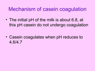 Mechanism of casein coagulation
• The initial pH of the milk is about 6.8, at
this pH casein do not undergo coagulation
• Casein coagulates when pH reduces to
4.6/4.7
 