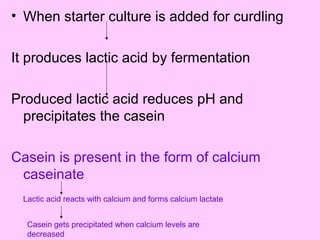 • When starter culture is added for curdling
It produces lactic acid by fermentation
Produced lactic acid reduces pH and
precipitates the casein
Casein is present in the form of calcium
caseinate
Lactic acid reacts with calcium and forms calcium lactate
Casein gets precipitated when calcium levels are
decreased
 