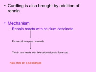• Curdling is also brought by addition of
rennin
• Mechanism
– Rennin reacts with calcium caseinate
Forms calcium para caseinate
This in turn reacts with free calcium ions to form curd
Note: Here pH is not changed
 