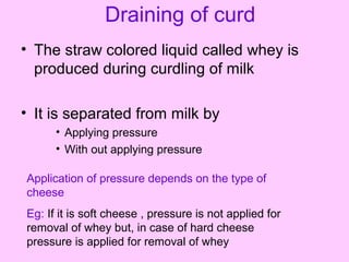 Draining of curd
• The straw colored liquid called whey is
produced during curdling of milk
• It is separated from milk by
• Applying pressure
• With out applying pressure
Application of pressure depends on the type of
cheese
Eg: If it is soft cheese , pressure is not applied for
removal of whey but, in case of hard cheese
pressure is applied for removal of whey
 