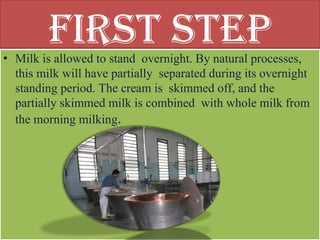 First Step
• Milk is allowed to stand overnight. By natural processes,
this milk will have partially separated during its overnight
standing period. The cream is skimmed off, and the
partially skimmed milk is combined with whole milk from
the morning milking.
 