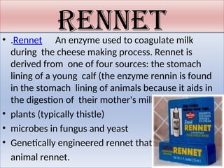 rennet
• .Rennet An enzyme used to coagulate milk
during the cheese making process. Rennet is
derived from one of four sources: the stomach
lining of a young calf (the enzyme rennin is found
in the stomach lining of animals because it aids in
the digestion of their mother's milk)
• plants (typically thistle)
• microbes in fungus and yeast
• Genetically engineered rennet that imitates
animal rennet.
 