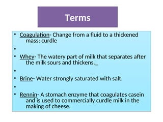 Terms
• Coagulation- Change from a fluid to a thickened
mass; curdle; congeal.
•
• Whey- The watery part of milk that separates after
the milk sours and thickens.
•
• Brine- Water strongly saturated with salt.
•
• Rennin- A stomach enzyme that coagulates casein
and is used to commercially curdle milk in the
making of cheese.
• Coagulation- Change from a fluid to a thickened
mass; curdle
•
• Whey- The watery part of milk that separates after
the milk sours and thickens.
Brine- Water strongly saturated with salt.
•
•
•
• Rennin- A stomach enzyme that coagulates casein
and is used to commercially curdle milk in the
making of cheese.
 