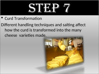 Step 7
 Curd Transformation
Different handling techniques and salting affect
how the curd is transformed into the many
cheese varieties made.
 