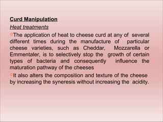 Curd Manipulation
Heat treatments
The application of heat to cheese curd at any of several
different times during the manufacture of particular
cheese varieties, such as Cheddar, Mozzarella or
Emmentaler, is to selectively stop the growth of certain
types of bacteria and consequently influence the
maturation pathway of the cheeses
It also alters the composition and texture of the cheese
by increasing the syneresis without increasing the acidity.
 